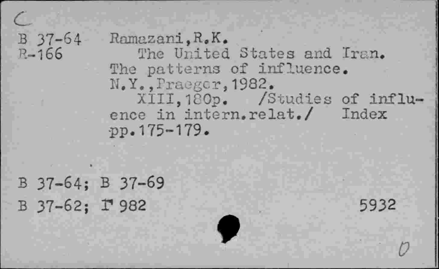 ﻿B 37-64
R-166
Ramazani,R.K.
The United States and Iran, The patterns of influence. N.Y.,Iraegcr,1982.
XIII,180p. /Studies of influence in intern.relat./ Index •pp. 175-179.
B 37-64; B 37-69
B 37-62; T 982
5932
0